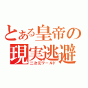 とある皇帝の現実逃避（二次元ワールド）