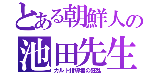 とある朝鮮人の池田先生（カルト指導者の狂乱）