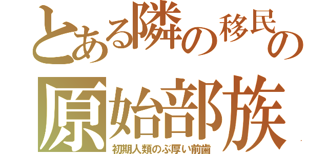 とある隣の移民の原始部族（初期人類のぶ厚い前歯）