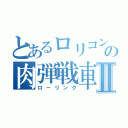 とあるロリコンの肉弾戦車Ⅱ（ローリング）