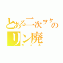 とある二次ヲタのリン廃（ちゃる）