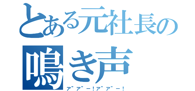 とある元社長の鳴き声（ア”ア”ー！ア”ア”ー！）