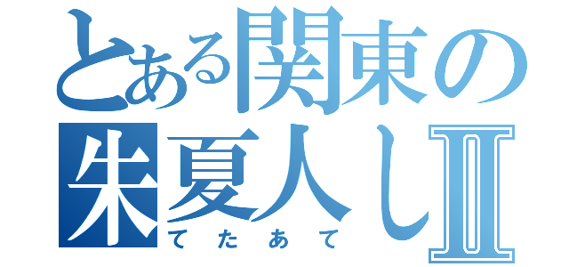 とある関東の朱夏人しゃろともⅡ（てたあて）