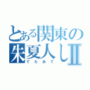 とある関東の朱夏人しゃろともⅡ（てたあて）