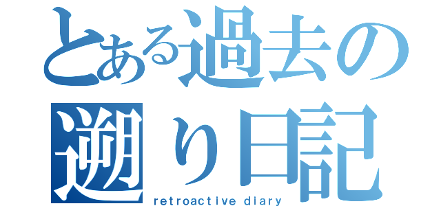 とある過去の遡り日記（ｒｅｔｒｏａｃｔｉｖｅ ｄｉａｒｙ）