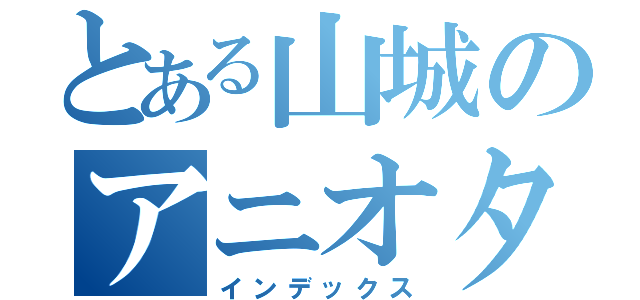 とある山城のアニオタ（インデックス）