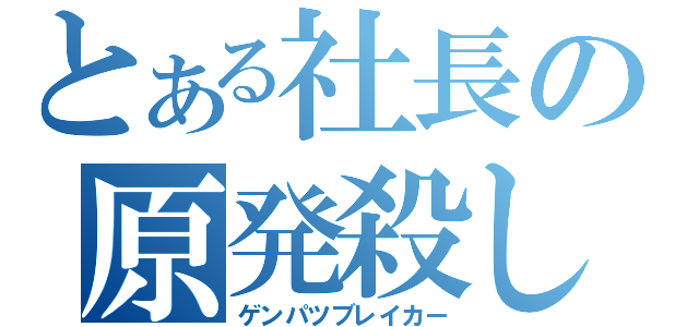 とある社長の原発殺し（ゲンパツブレイカー）