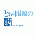 とある眼鏡の病（セックス依存性）