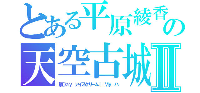 とある平原綾香　の天空古城Ⅱ（蝦Ｄａｙ　アイスクリームⅡ　Ｍｙ　ハ）