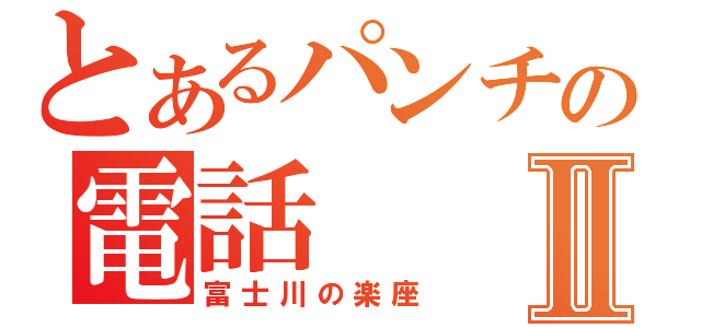 とあるパンチの電話Ⅱ（富士川の楽座）