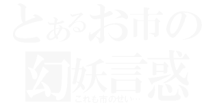 とあるお市の幻妖言惑（これも市のせい…）