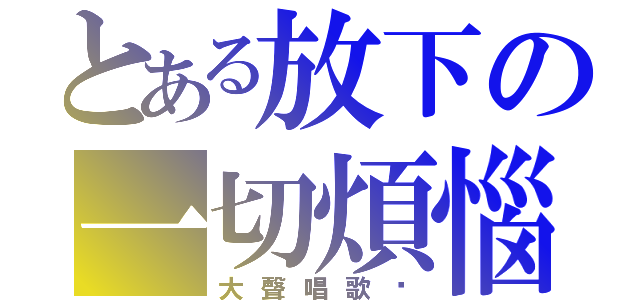 とある放下の一切煩惱（大聲唱歌吧）