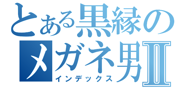 とある黒縁のメガネ男子Ⅱ（インデックス）