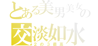 とある美男美女の交淡如水（２の３最高）