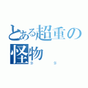 とある超重の怪物（多多）