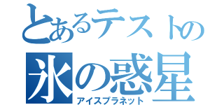 とあるテストの氷の惑星（アイスプラネット）