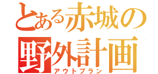 とある赤城の野外計画（アウトプラン）