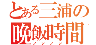 とある三浦の晩飯時間（ノシノシ）