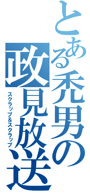 とある禿男の政見放送（スクラップ＆スクラップ）