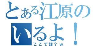 とある江原のいるよ！（ここで話？ｗ）