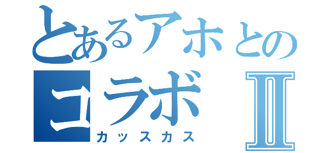 とあるアホとのコラボⅡ（カッスカス）