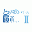 とある歌い手の歌音Ⅱ（インデックス）