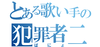 とある歌い手の犯罪者二号（ぱにょ）