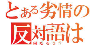 とある劣情の反対語は（何だろう？）