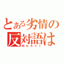 とある劣情の反対語は（何だろう？）