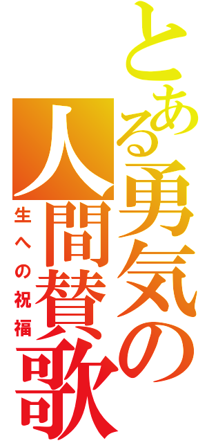 とある勇気の人間賛歌（生への祝福）