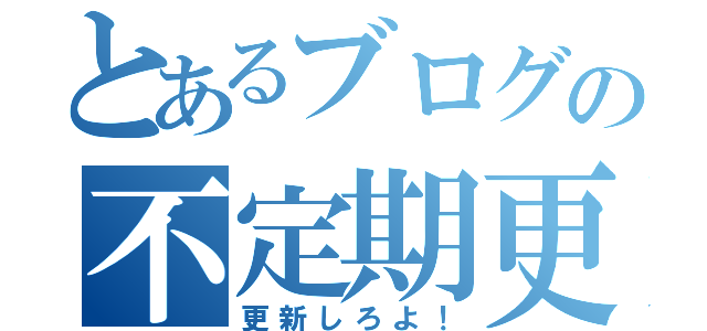 とあるブログの不定期更新（更新しろよ！）