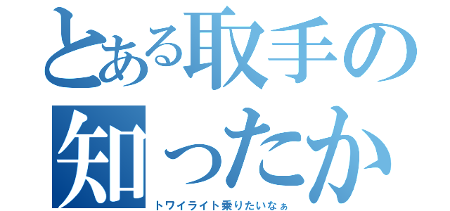 とある取手の知ったか（トワイライト乗りたいなぁ）