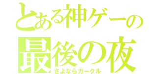 とある神ゲーの最後の夜（さよならガークル）