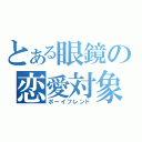 とある眼鏡の恋愛対象（ボーイフレンド）