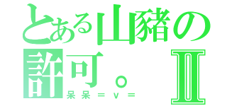 とある山豬の許可。Ⅱ（呆呆＝ｖ＝）