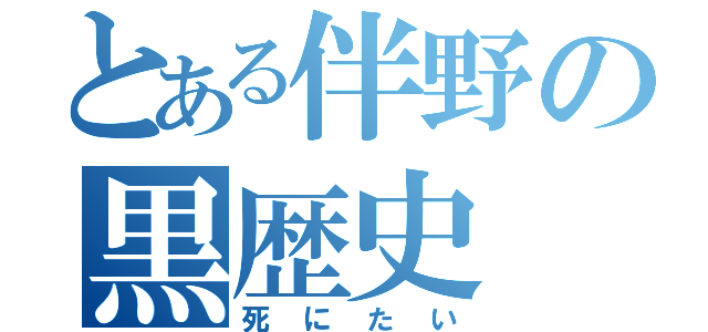 とある伴野の黒歴史（死にたい）