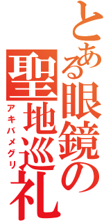 とある眼鏡の聖地巡礼（アキバメグリ）