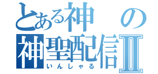 とある神の神聖配信Ⅱ（いんしゃる）