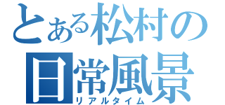 とある松村の日常風景（リアルタイム）