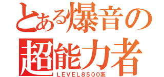 とある爆音の超能力者（ＬＥＶＥＬ８５００系）