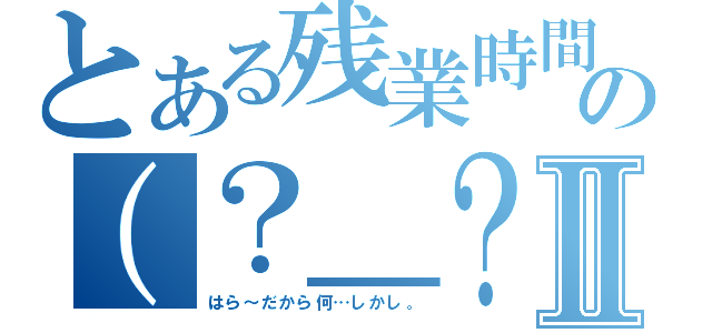 とある残業時間まで行ったのには、こうした、の（？＿？）が！！そしてこの場合Ⅱ（はら～だから何…しかし。）