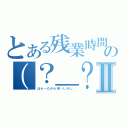 とある残業時間まで行ったのには、こうした、の（？＿？）が！！そしてこの場合Ⅱ（はら～だから何…しかし。）