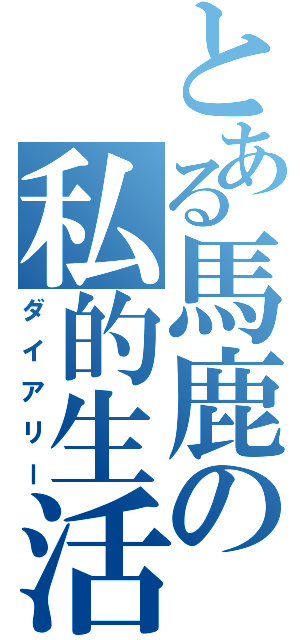 とある馬鹿の私的生活記録録（ダイアリー）