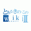 とあるきのこのｗｉｋｉⅡ（ただのゴミ）