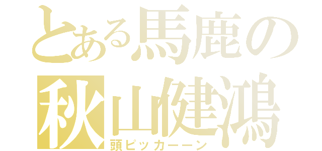 とある馬鹿の秋山健鴻（頭ピッカーーン）