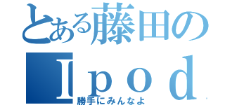 とある藤田のＩｐｏｄｔｏｕｃｈ（勝手にみんなよ）