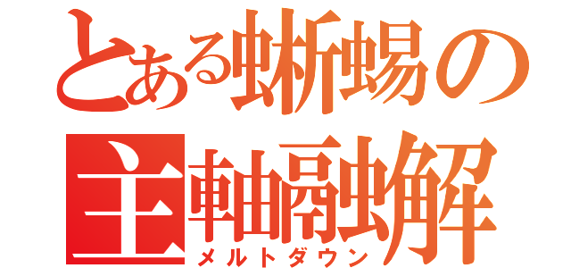 とある蜥蜴の主軸融解（メルトダウン）