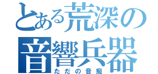 とある荒深の音響兵器（ただの音痴）