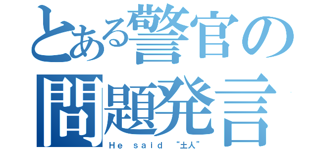 とある警官の問題発言（Ｈｅ ｓａｉｄ “土人”）