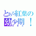 とある紅葉の幼少期！！（黒歴史）